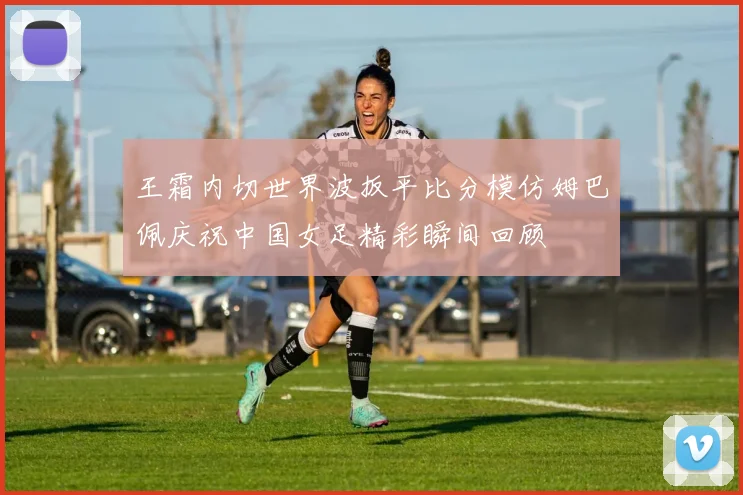 王霜内切世界波扳平比分模仿姆巴佩庆祝中国女足精彩瞬间回顾