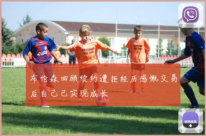 布伦森回顾续约遭拒经历感慨交易后自己已实现成长