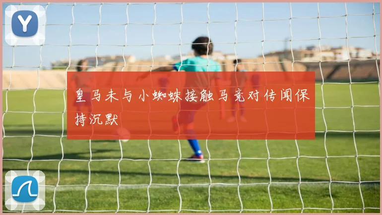 皇马未与小蜘蛛接触马竞对传闻保持沉默