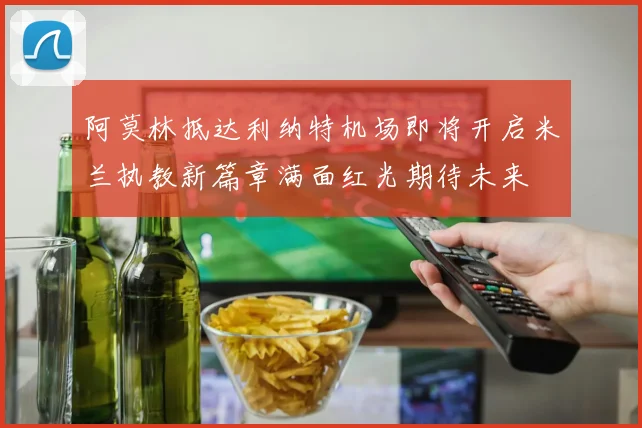 阿莫林抵达利纳特机场即将开启米兰执教新篇章满面红光期待未来