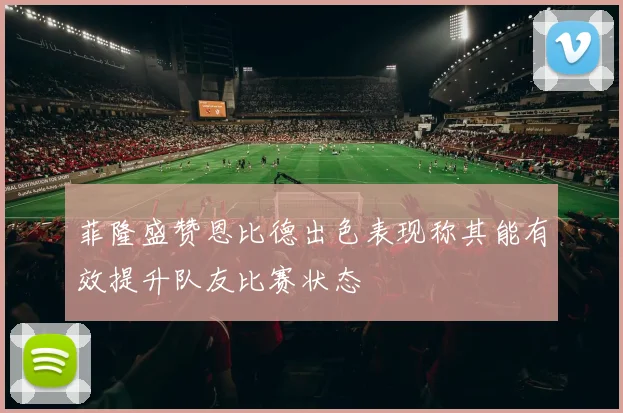 菲隆盛赞恩比德出色表现称其能有效提升队友比赛状态
