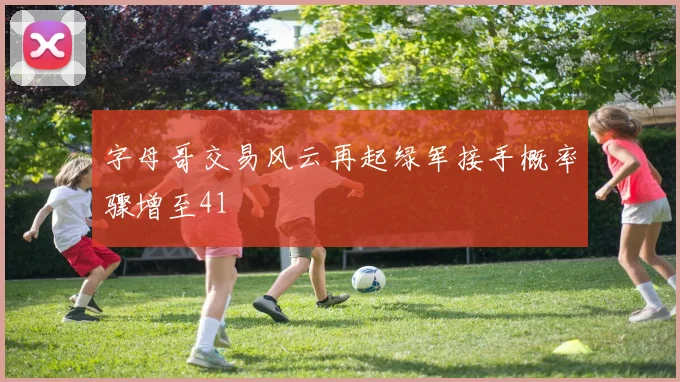 字母哥交易风云再起绿军接手概率骤增至41