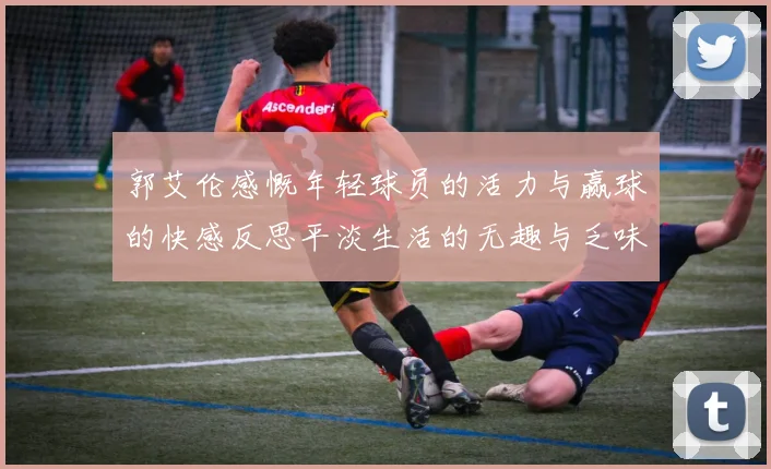 郭艾伦感慨年轻球员的活力与赢球的快感反思平淡生活的无趣与乏味