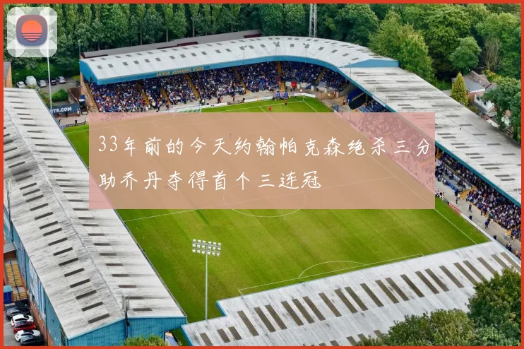33年前的今天约翰帕克森绝杀三分助乔丹夺得首个三连冠