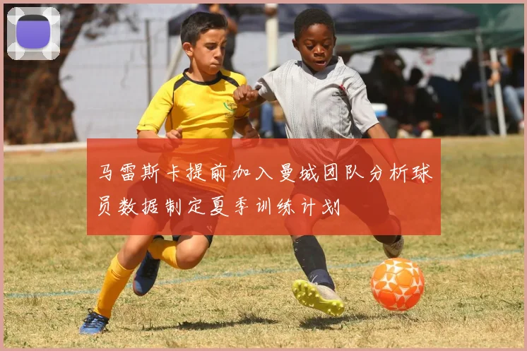 马雷斯卡提前加入曼城团队分析球员数据制定夏季训练计划
