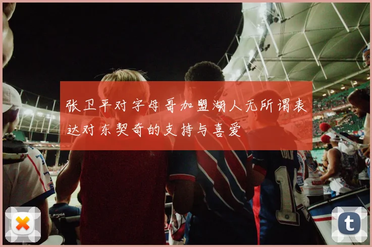 张卫平对字母哥加盟湖人无所谓表达对东契奇的支持与喜爱