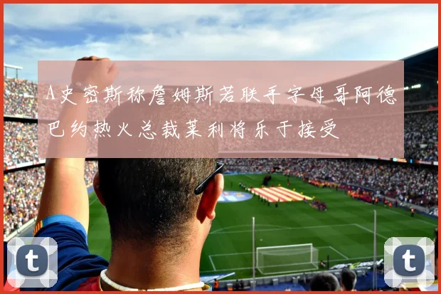 A史密斯称詹姆斯若联手字母哥阿德巴约热火总裁莱利将乐于接受