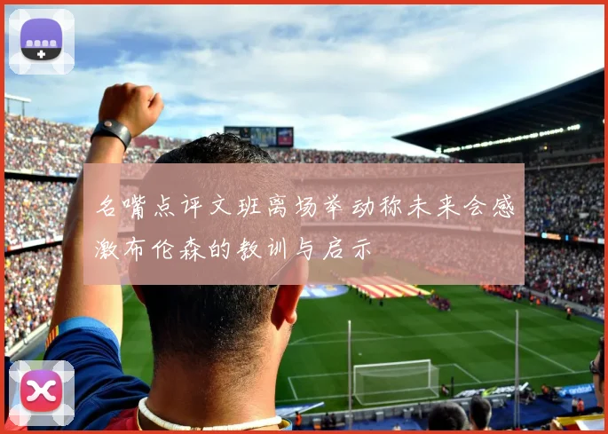 名嘴点评文班离场举动称未来会感激布伦森的教训与启示