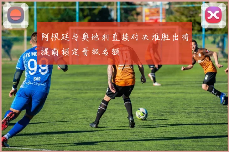 阿根廷与奥地利直接对决谁胜出将提前锁定晋级名额