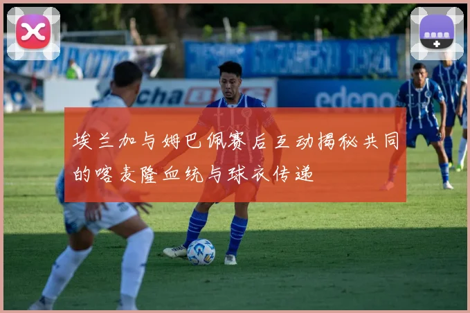 埃兰加与姆巴佩赛后互动揭秘共同的喀麦隆血统与球衣传递