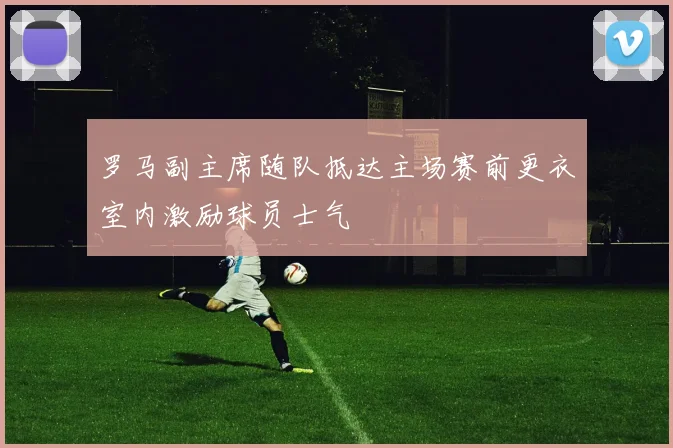 罗马副主席随队抵达主场赛前更衣室内激励球员士气