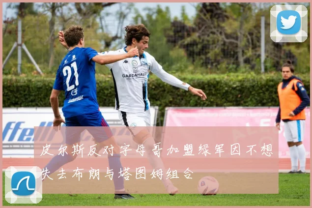 皮尔斯反对字母哥加盟绿军因不想失去布朗与塔图姆组合