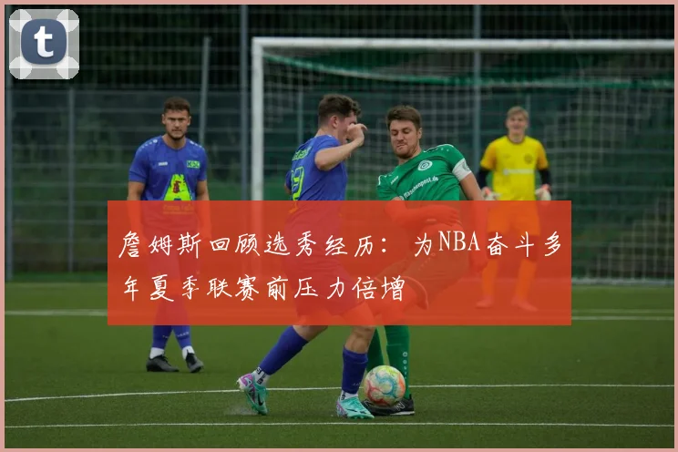 詹姆斯回顾选秀经历：为NBA奋斗多年夏季联赛前压力倍增