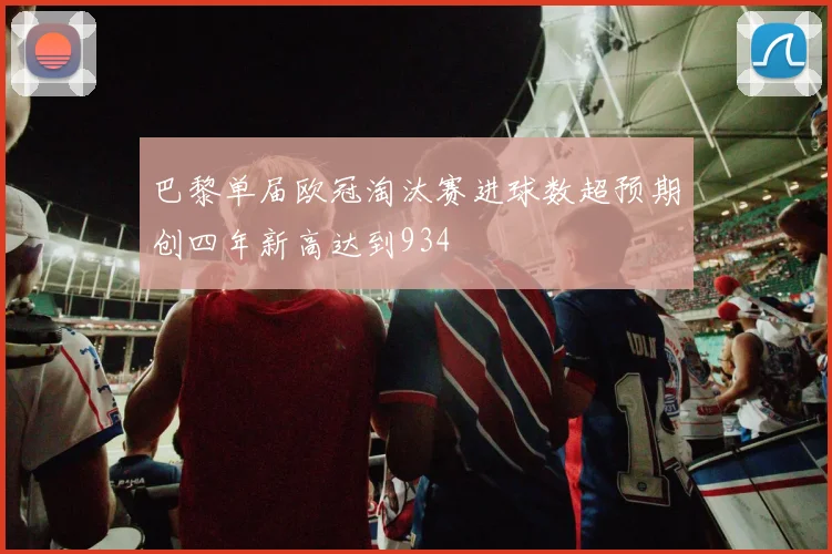 巴黎单届欧冠淘汰赛进球数超预期创四年新高达到934