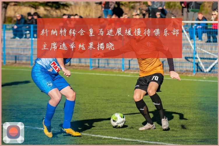 科纳特转会皇马进展缓慢待俱乐部主席选举结果揭晓