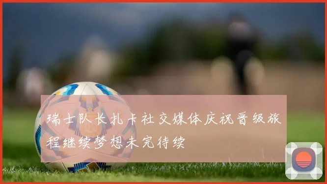 瑞士队长扎卡社交媒体庆祝晋级旅程继续梦想未完待续