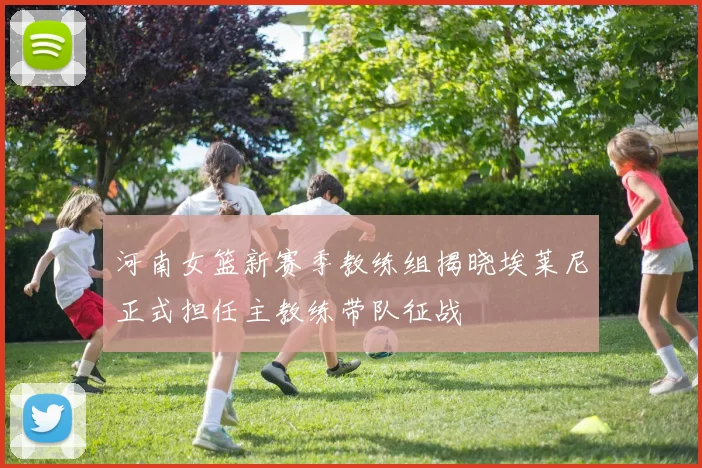 河南女篮新赛季教练组揭晓埃莱尼正式担任主教练带队征战