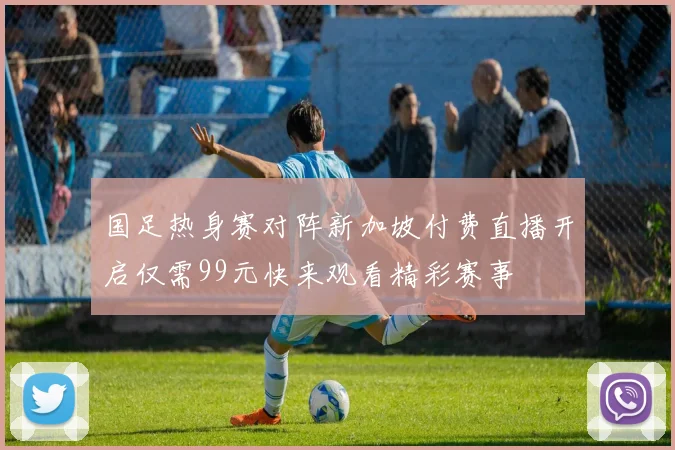 国足热身赛对阵新加坡付费直播开启仅需99元快来观看精彩赛事