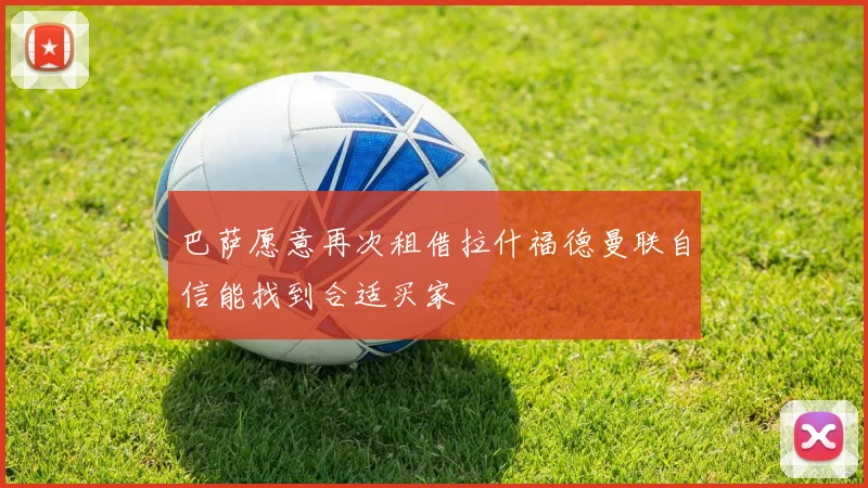 巴萨愿意再次租借拉什福德曼联自信能找到合适买家