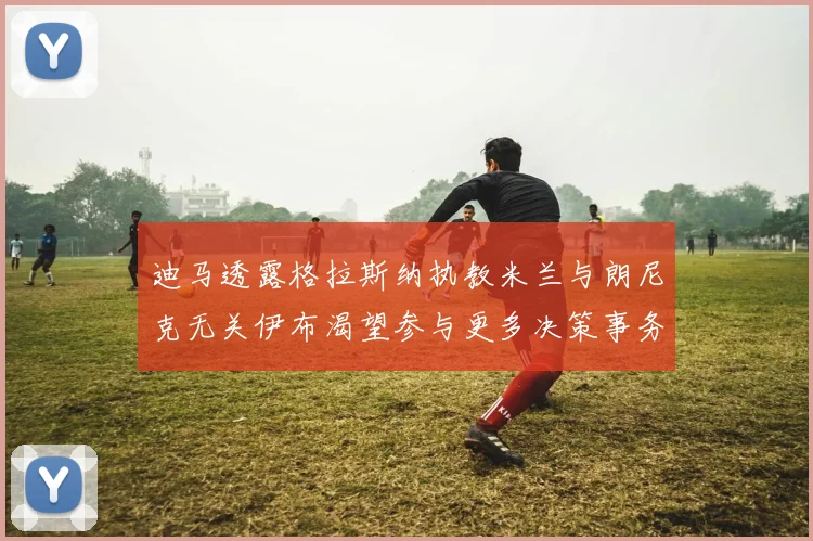 迪马透露格拉斯纳执教米兰与朗尼克无关伊布渴望参与更多决策事务