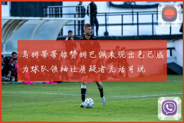 乌姆蒂蒂称赞姆巴佩表现出色已成为球队领袖让质疑者无话可说