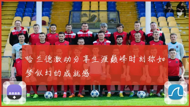 哈兰德激动分享生涯巅峰时刻称如梦似幻的成就感