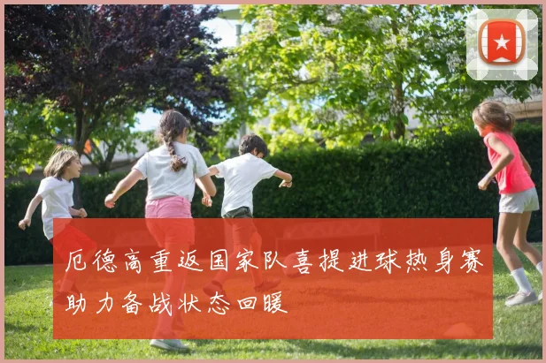 厄德高重返国家队喜提进球热身赛助力备战状态回暖